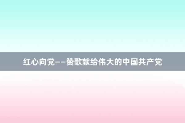 红心向党——赞歌献给伟大的中国共产党